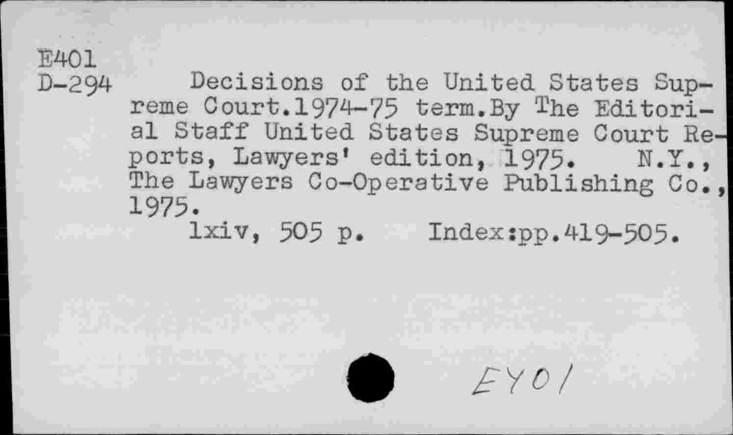 ﻿E401
D-294
Decisions of the United States Supreme Court.1974-75 term.By The Editorial Staff United States Supreme Court Re ports, Lawyers’ edition, 1975. N.Y., The Lawyers Co-Operative Publishing Co. 1975.
Ixiv, 505 p. Indexspp.419-505.
£	£Y0/